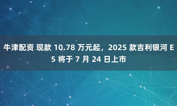 牛津配资 现款 10.78 万元起,2025 款吉利银河 E5 将于 7 月 24 日上市
