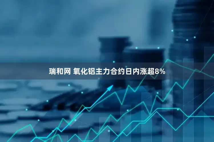 瑞和网 氧化铝主力合约日内涨超8%