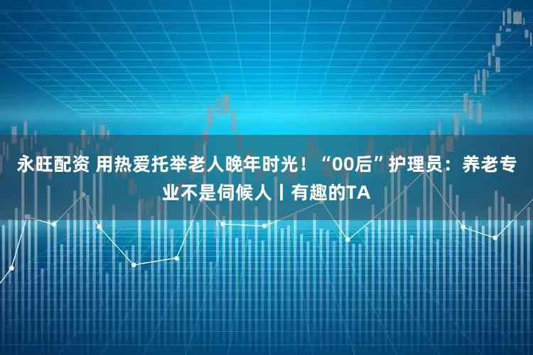 永旺配资 用热爱托举老人晚年时光!“00后”护理员:养老专业不是伺候人丨有趣的TA