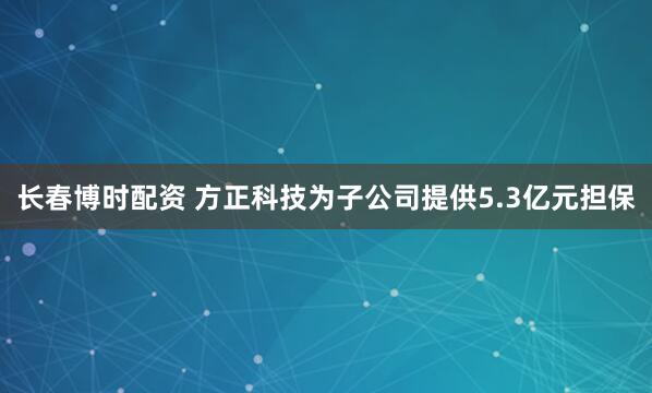 长春博时配资 方正科技为子公司提供5.3亿元担保