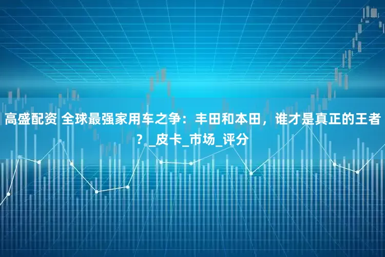 高盛配资 全球最强家用车之争:丰田和本田,谁才是真正的王者?_皮卡_市场_评分