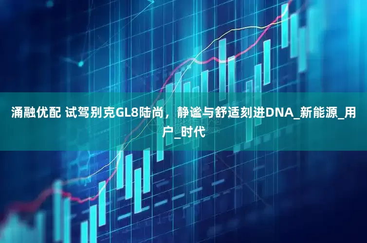 涌融优配 试驾别克GL8陆尚,静谧与舒适刻进DNA_新能源_用户_时代