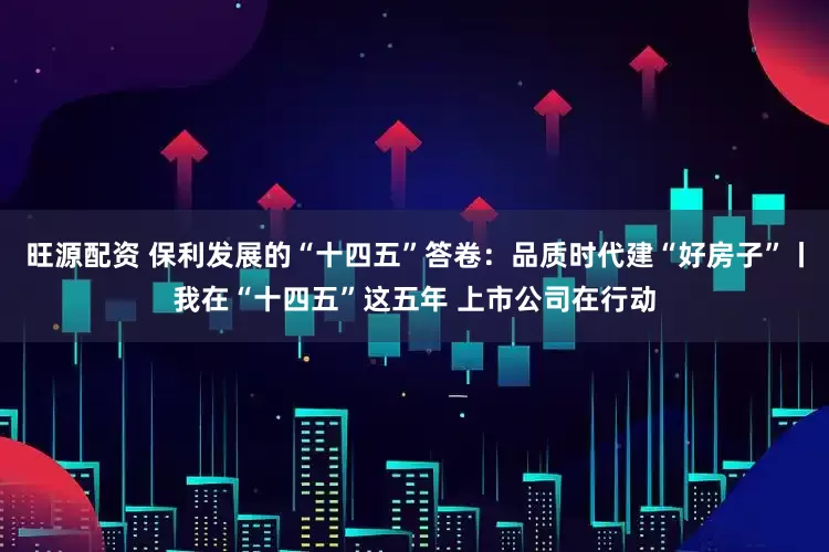 旺源配资 保利发展的“十四五”答卷:品质时代建“好房子”丨我在“十四五”这五年 上市公司在行动