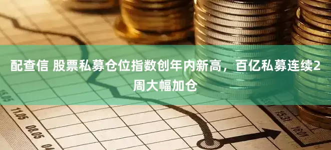 配查信 股票私募仓位指数创年内新高,百亿私募连续2周大幅加仓
