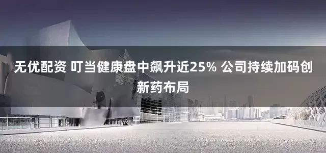 无优配资 叮当健康盘中飙升近25% 公司持续加码创新药布局