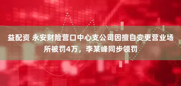 益配资 永安财险营口中心支公司因擅自变更营业场所被罚4万，李某峰同步领罚