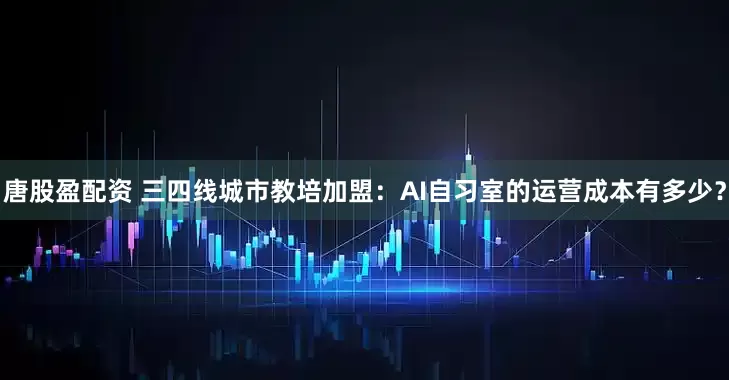 唐股盈配资 三四线城市教培加盟：AI自习室的运营成本有多少？