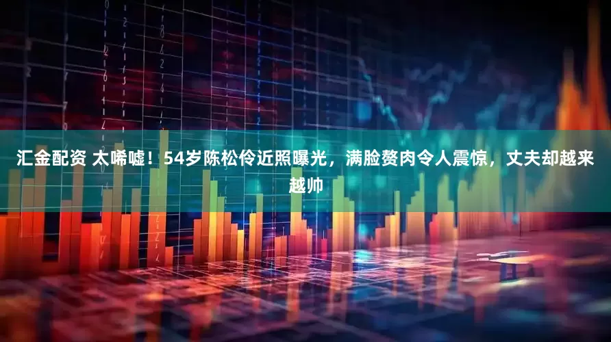 汇金配资 太唏嘘!54岁陈松伶近照曝光,满脸赘肉令人震惊,丈夫却越来越帅