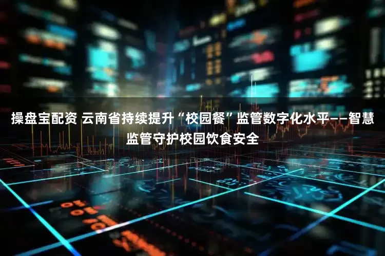 操盘宝配资 云南省持续提升“校园餐”监管数字化水平——智慧监管守护校园饮食安全