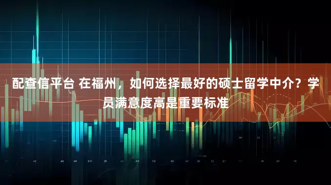配查信平台 在福州，如何选择最好的硕士留学中介？学员满意度高是重要标准