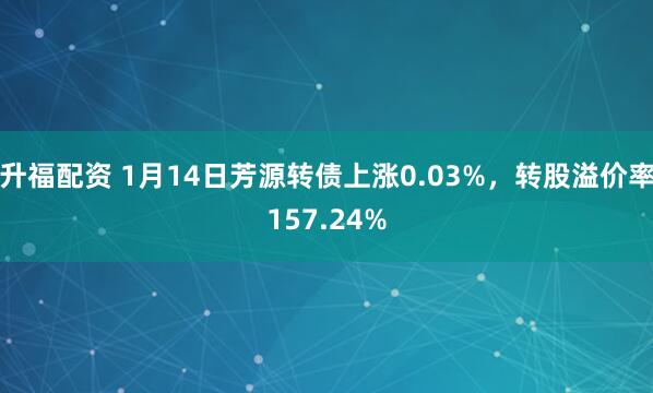 升福配资 1月14日芳源转债上涨0.03%，转股溢价率157.24%